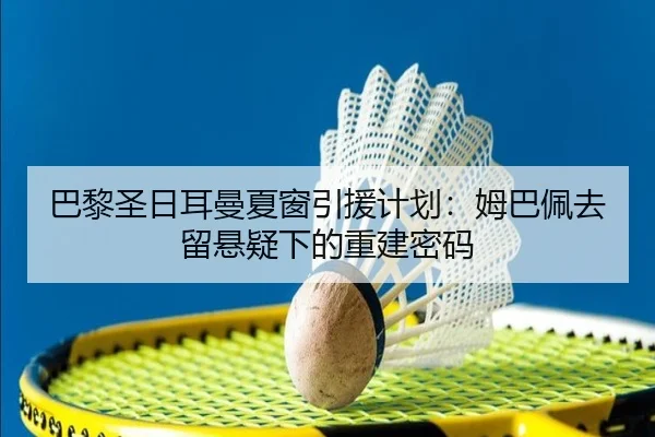 巴黎圣日耳曼夏窗引援计划:姆巴佩去留悬疑下的重建密码